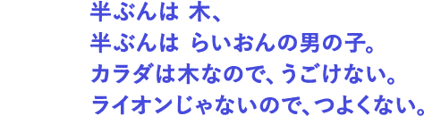 とくちょう： 半ぶんは 木、半ぶんはらいおんの男の子。カラダは木なので、うごけない。ライオンじゃないので、つよくない。