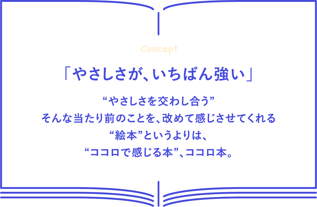 「やさしさが、いちばん強い」 “やさしさを交わし合う” そんな当たり前のことを、改めて感じさせてくれる“絵本”というよりは“ココロで感じる本”、ココロ本。